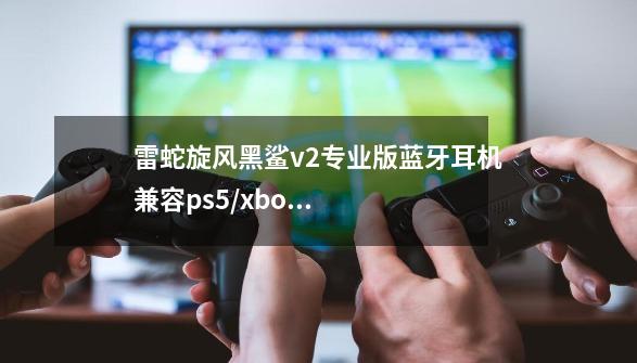 雷蛇旋风黑鲨v2专业版蓝牙耳机兼容ps5/xbox游戏机,-第1张-游戏资讯-龙启科技