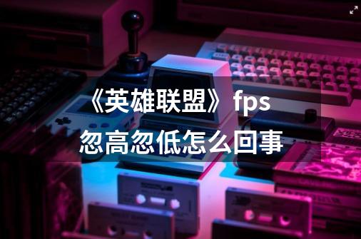 《英雄联盟》fps忽高忽低怎么回事-第1张-游戏资讯-龙启科技