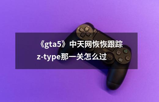 《gta5》中天网恢恢跟踪z-type那一关怎么过-第1张-游戏资讯-龙启科技