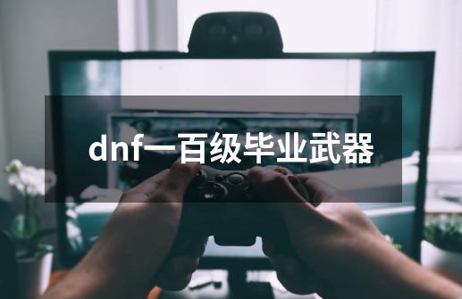 dnf一百级毕业武器-第1张-游戏资讯-龙启科技