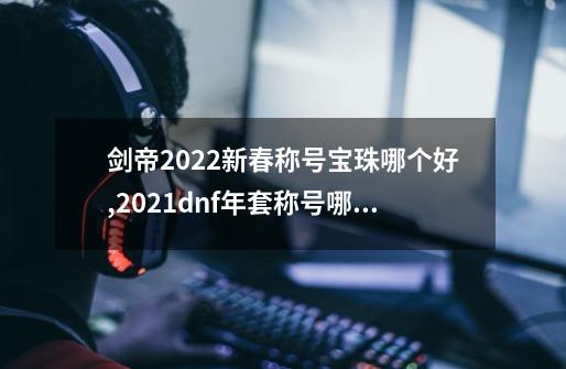 剑帝2022新春称号宝珠哪个好,2021dnf年套称号哪个好-第1张-游戏资讯-龙启科技