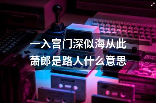 一入宫门深似海从此萧郎是路人什么意思-第1张-游戏资讯-龙启科技