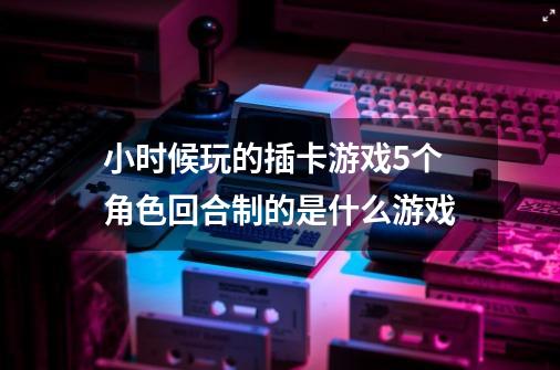 小时候玩的插卡游戏5个角色回合制的是什么游戏-第1张-游戏资讯-龙启科技