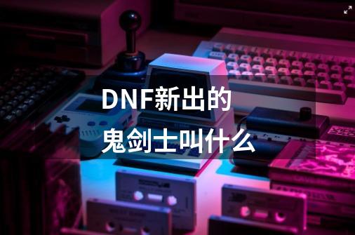 DNF新出的鬼剑士叫什么-第1张-游戏资讯-龙启科技