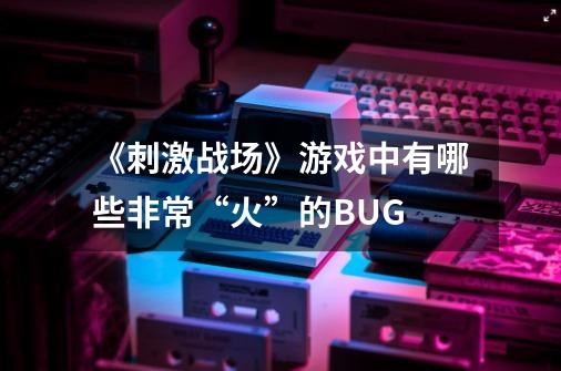 《刺激战场》游戏中有哪些非常“火”的BUG-第1张-游戏资讯-龙启科技