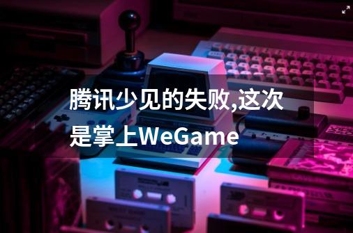 腾讯少见的失败,这次是掌上WeGame-第1张-游戏资讯-龙启科技