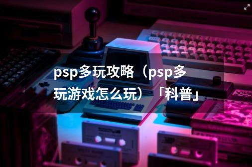 psp多玩攻略（psp多玩游戏怎么玩）「科普」-第1张-游戏资讯-龙启科技