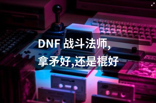 DNF 战斗法师,拿矛好,还是棍好-第1张-游戏资讯-龙启科技