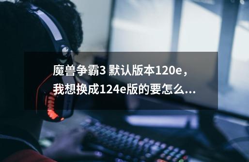 魔兽争霸3 默认版本1.20e，我想换成1.24e版的要怎么做-第1张-游戏资讯-龙启科技