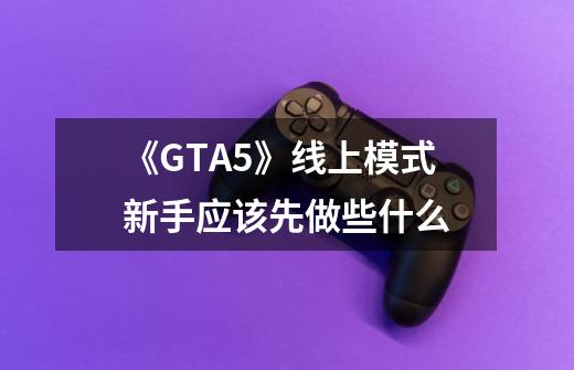 《GTA5》线上模式新手应该先做些什么-第1张-游戏资讯-龙启科技