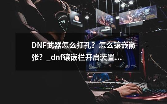 DNF武器怎么打孔？怎么镶嵌徽张？_dnf镶嵌栏开启装置怎么做-第1张-游戏资讯-龙启科技