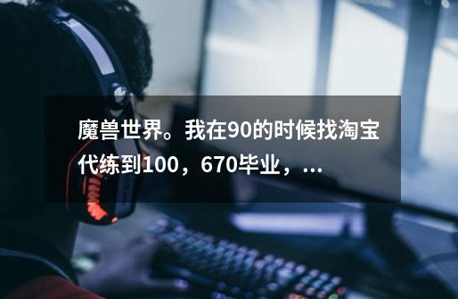 魔兽世界。我在90的时候找淘宝代练到100，670毕业，现在不知道该干什么了，请问去哪里做任务可以-第1张-游戏资讯-龙启科技