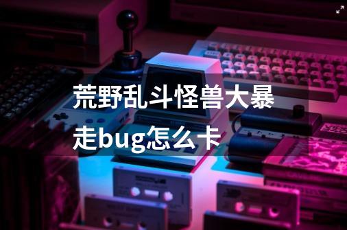 荒野乱斗怪兽大暴走bug怎么卡-第1张-游戏资讯-龙启科技