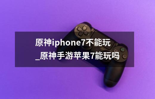 原神iphone7不能玩_原神手游苹果7能玩吗-第1张-游戏资讯-龙启科技