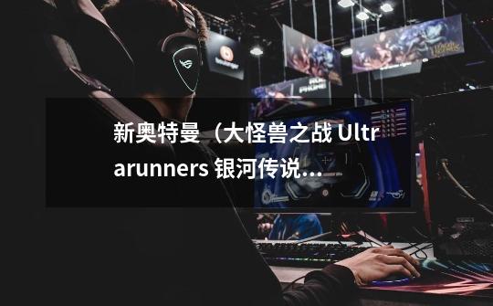 新奥特曼（大怪兽之战 Ultrarunners 银河传说）什么时候出-第1张-游戏资讯-龙启科技