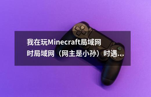 我在玩Minecraft局域网时局域网（网主是小孙）时遇到了一些不理解的现象，怎么回事-第1张-游戏资讯-龙启科技