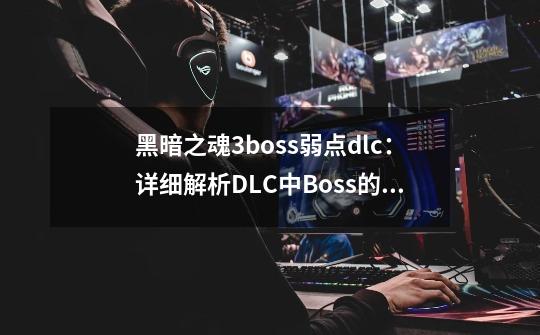 黑暗之魂3boss弱点dlc：详细解析DLC中Boss的弱点及攻略-第1张-游戏资讯-龙启科技