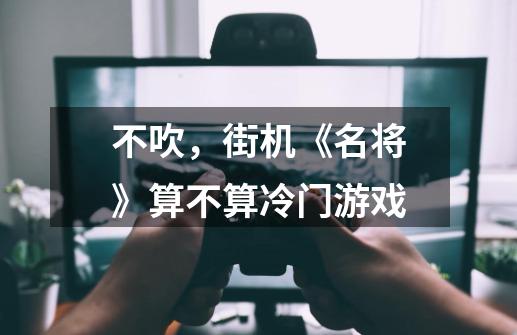 不吹，街机《名将》算不算冷门游戏-第1张-游戏资讯-龙启科技