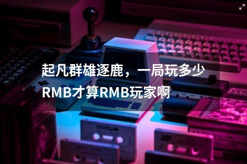 起凡群雄逐鹿，一局玩多少RMB才算RMB玩家啊-第1张-游戏资讯-龙启科技