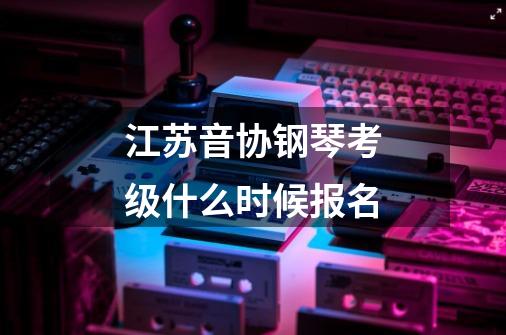 江苏音协钢琴考级什么时候报名-第1张-游戏资讯-龙启科技