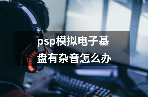 psp模拟电子基盘有杂音怎么办-第1张-游戏资讯-龙启科技