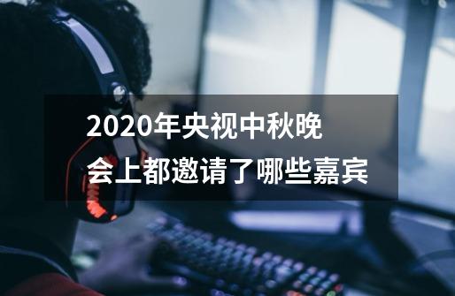 2020年央视中秋晚会上都邀请了哪些嘉宾-第1张-游戏资讯-龙启科技