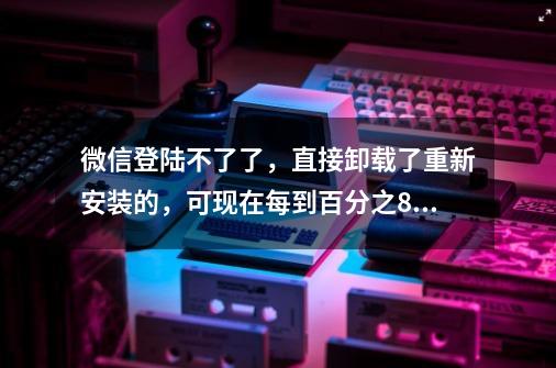 微信登陆不了了，直接卸载了重新安装的，可现在每到百分之80了就网络失败4_30，有无线网的。哪位-第1张-游戏资讯-龙启科技