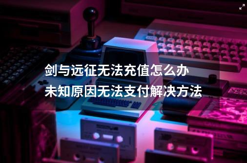 剑与远征无法充值怎么办 未知原因无法支付解决方法-第1张-游戏资讯-龙启科技