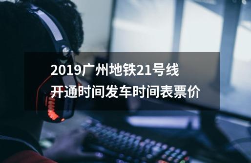 2019广州地铁21号线开通时间+发车时间表+票价-第1张-游戏资讯-龙启科技