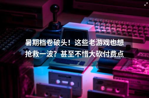 暑期档卷破头！这些老游戏也想抢救一波？甚至不惜大砍付费点-第1张-游戏资讯-龙启科技