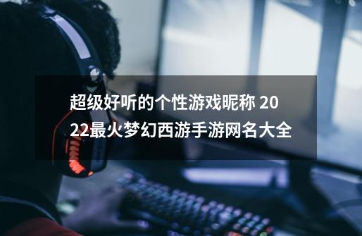 超级好听的个性游戏昵称 2022最火梦幻西游手游网名大全-第1张-游戏资讯-龙启科技