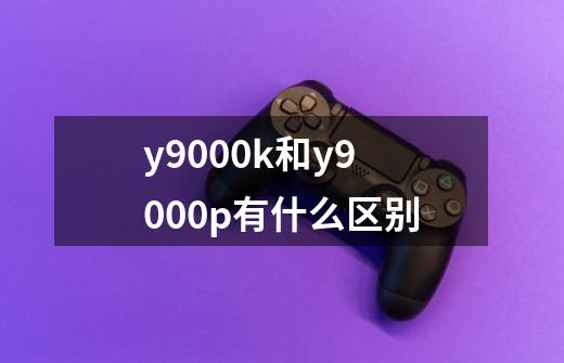 y9000k和y9000p有什么区别-第1张-游戏资讯-龙启科技