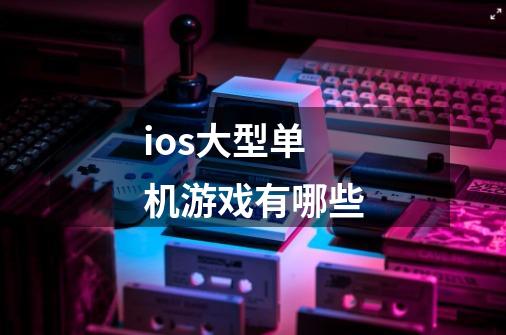 ios大型单机游戏有哪些-第1张-游戏资讯-龙启科技