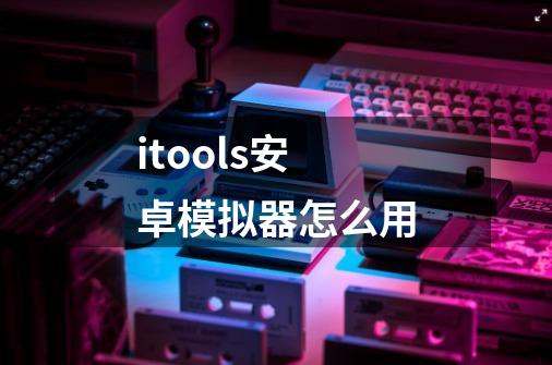 itools安卓模拟器怎么用-第1张-游戏资讯-龙启科技