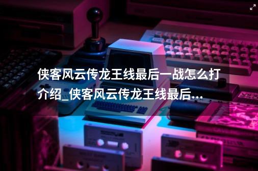 侠客风云传龙王线最后一战怎么打介绍_侠客风云传龙王线最后一战怎么打是什么-第1张-游戏资讯-龙启科技