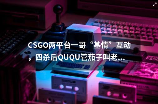 CSGO两平台一哥“基情”互动，四杀后QUQU管茄子叫老公-第1张-游戏资讯-龙启科技