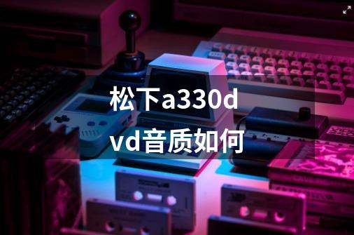 松下a330dvd音质如何-第1张-游戏资讯-龙启科技