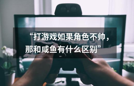 “打游戏如果角色不帅，那和咸鱼有什么区别”-第1张-游戏资讯-龙启科技