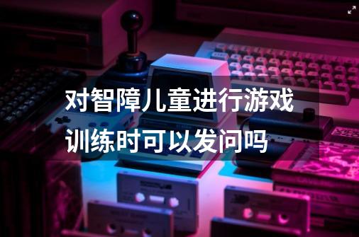 对智障儿童进行游戏训练时可以发问吗-第1张-游戏资讯-龙启科技