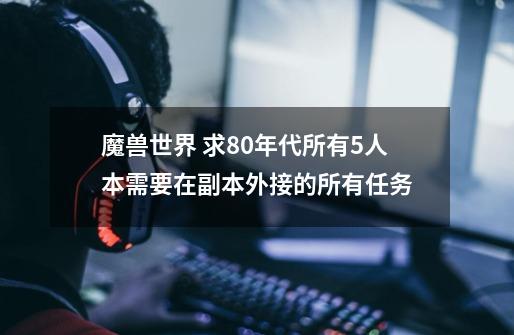 魔兽世界 求80年代所有5人本需要在副本外接的所有任务-第1张-游戏资讯-龙启科技