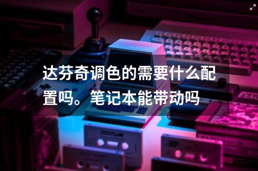 达芬奇调色的需要什么配置吗。笔记本能带动吗-第1张-游戏资讯-龙启科技