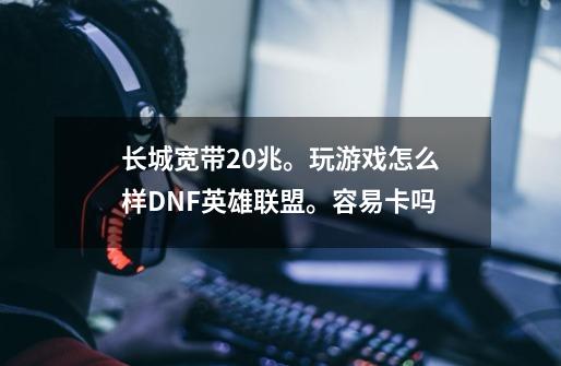 长城宽带20兆。玩游戏怎么样DNF英雄联盟。容易卡吗-第1张-游戏资讯-龙启科技