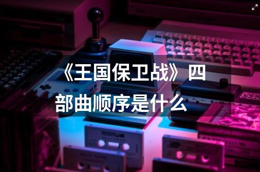 《王国保卫战》四部曲顺序是什么-第1张-游戏资讯-龙启科技