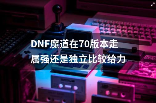 DNF魔道在70版本走属强还是独立比较给力-第1张-游戏资讯-龙启科技