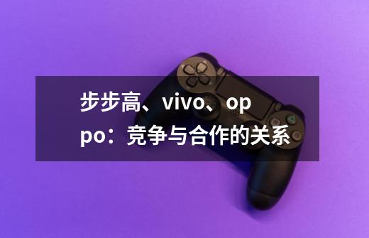 步步高、vivo、oppo：竞争与合作的关系-第1张-游戏资讯-龙启科技