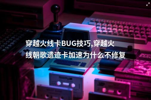 穿越火线卡BUG技巧,穿越火线朝歌遗迹卡加速为什么不修复-第1张-游戏资讯-龙启科技