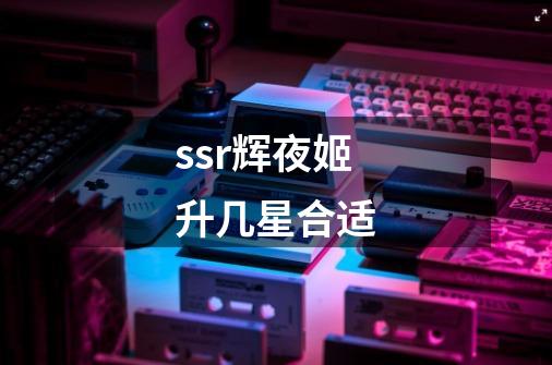 ssr辉夜姬升几星合适-第1张-游戏资讯-龙启科技