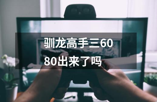 驯龙高手三6080出来了吗-第1张-游戏资讯-龙启科技