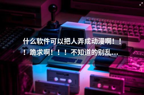 什么软件可以把人弄成动漫啊！！！跪求啊！！！不知道的别乱说！！-第1张-游戏资讯-龙启科技