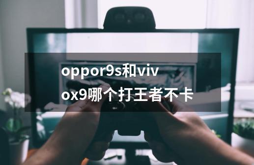 oppor9s和vivox9哪个打王者不卡.-第1张-游戏资讯-龙启科技